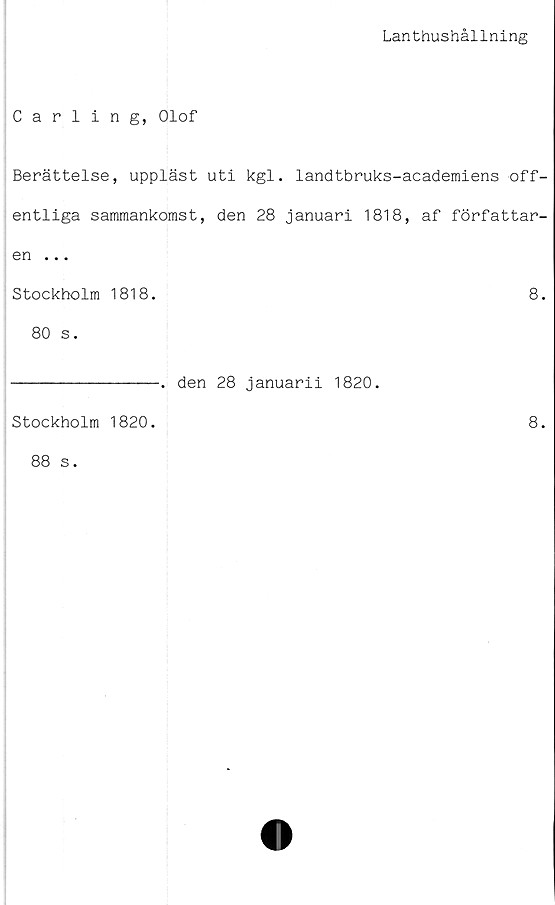  ﻿Lanthushållning
Carling, Olof
Berättelse, uppläst uti kgl. landtbruks-academiens off-
entliga sammankomst, den 28 januari 1818, af författar-
en ...
Stockholm 1818.	8.
80 s.
Stockholm 1820.
88 s.
-. den 28 januarii 1820.